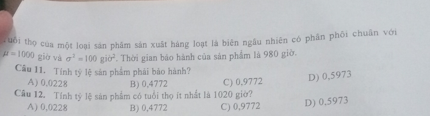 ruôi thọ của một loại sản phâm sản xuất hàng loạt là biên ngâu nhiên có phân phối chuân với
mu =1000 giờ và sigma^2=100gipartial^2. Thời gian bảo hành của sản phẩm là 980 giờ.
Câu 11. Tính tỷ lệ sản phẩm phải bảo hành?
A) 0,0228 B) 0,4772 C) 0,9772
D) 0,5973
Câu 12. Tính tỷ lệ sản phẩm có tuổi thọ ít nhất là 1020 giờ?
A) 0,0228 B) 0,4772 C) 0,9772
D) 0,5973