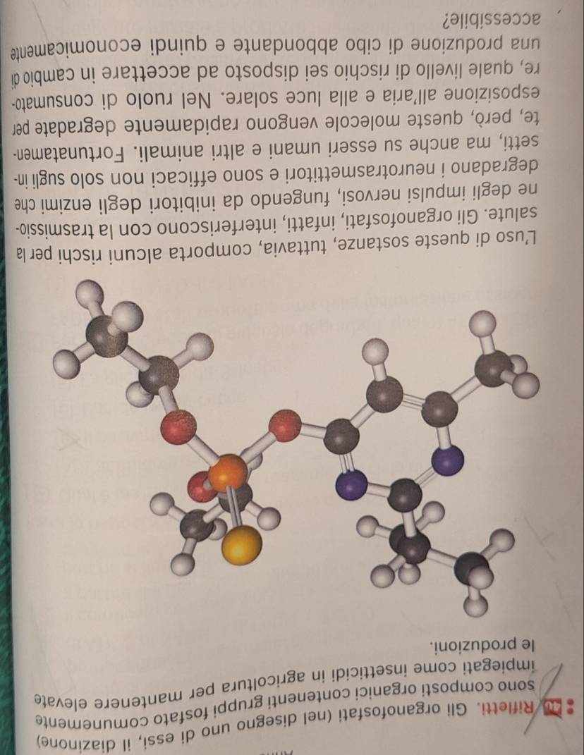 # Rifletti. Gli organofosfati (nel disegno uno di essi, il diazinone) 
sono composti organici contenenti gruppi fosfato comunemente 
impiegati come insetticidi in agricoltura per mantenere elevate 
le produzioni. 
L’uso di queste sostanze, tuttavia, comporta alcuni rischi per la 
salute. Gli organofosfati, infatti, interferiscono con la trasmissio- 
ne degli impulsi nervosi, fungendo da inibitori degli enzimi che 
degradano i neurotrasmettitori e sono efficaci non solo sugli in- 
setti, ma anche su esseri umani e altri animali. Fortunatamen- 
te, però, queste molecole vengono rapidamente degradate per 
esposizione all'aria e alla luce solare. Nel ruolo di consumato- 
re, quale livello di rischio sei disposto ad accettare in cambio di 
una produzione di cibo abbondante e quindi economicamente 
accessibile?