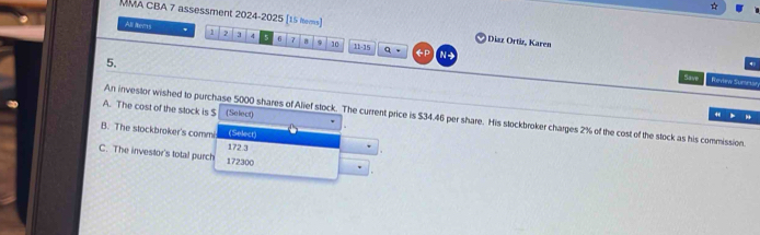 MMA CBA 7 assessment 2024-2025 [15 tems] Diaz Ortiz, Karen 
All ltems 7 3 4 5 6 7 a 9 10 11· 3
q 
5. 
N 
Save Review Sumear 
A. The cost of the stock is $ (Select) 

An investor wished to purchase 5000 shares of Alief stock. The current price is $34.46 per share. His stockbroker charges 2% of the cost of the stock as his commission. 
B. The stockbroker's commi (Select) 
C. The investor's total purch 172300 172 3