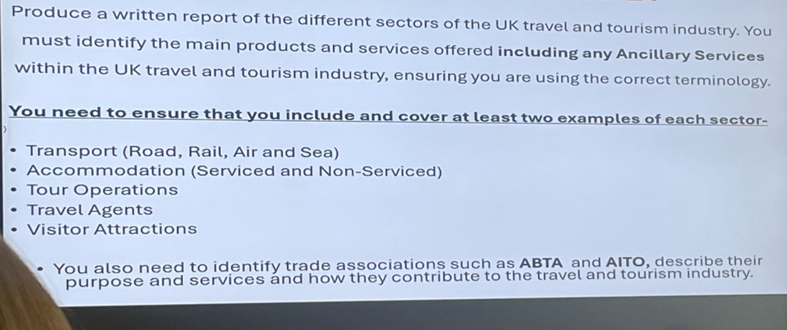 Produce a written report of the different sectors of the UK travel and tourism industry. You 
must identify the main products and services offered including any Ancillary Services 
within the UK travel and tourism industry, ensuring you are using the correct terminology. 
You need to ensure that you include and cover at least two examples of each sector- 
Transport (Road, Rail, Air and Sea) 
Accommodation (Serviced and Non-Serviced) 
Tour Operations 
Travel Agents 
Visitor Attractions 
You also need to identify trade associations such as ABTA and AITO, describe their 
purpose and services and how they contribute to the travel and tourism industry.