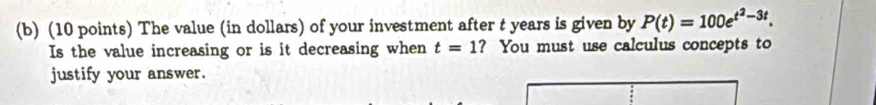 The value (in dollars) of your investment after t years is given by P(t)=100e^(t^2)-3t. 
Is the value increasing or is it decreasing when t=1 ? You must use calculus concepts to 
justify your answer.