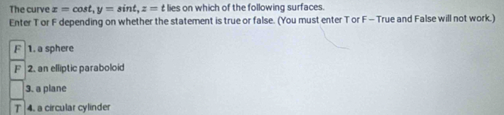 The curve x=cos t, y=sin t, z= t lies on which of the following surfaces.
Enter T or F depending on whether the statement is true or false. (You must enter T or F - True and False will not work.)
F 1. a sphere
F 2. an elliptic paraboloid
3. a plane
T 4. a circular cylinder