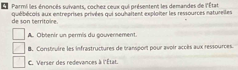 Parmi les énoncés suivants, cochez ceux qui présentent les demandes de l'État
québécois aux entreprises privées qui souhaitent exploiter les ressources naturelles
de son territoire.
A. Obtenir un permis du gouvernement.
B. Construire les infrastructures de transport pour avoir accès aux ressources.
C. Verser des redevances à l'État.