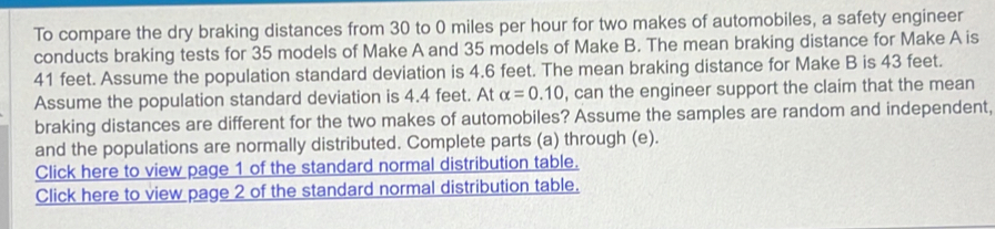 To compare the dry braking distances from 30 to 0 miles per hour for two makes of automobiles, a safety engineer 
conducts braking tests for 35 models of Make A and 35 models of Make B. The mean braking distance for Make A is
41 feet. Assume the population standard deviation is 4.6 feet. The mean braking distance for Make B is 43 feet. 
Assume the population standard deviation is 4.4 feet. At alpha =0.10 , can the engineer support the claim that the mean 
braking distances are different for the two makes of automobiles? Assume the samples are random and independent, 
and the populations are normally distributed. Complete parts (a) through (e). 
Click here to view page 1 of the standard normal distribution table. 
Click here to view page 2 of the standard normal distribution table.