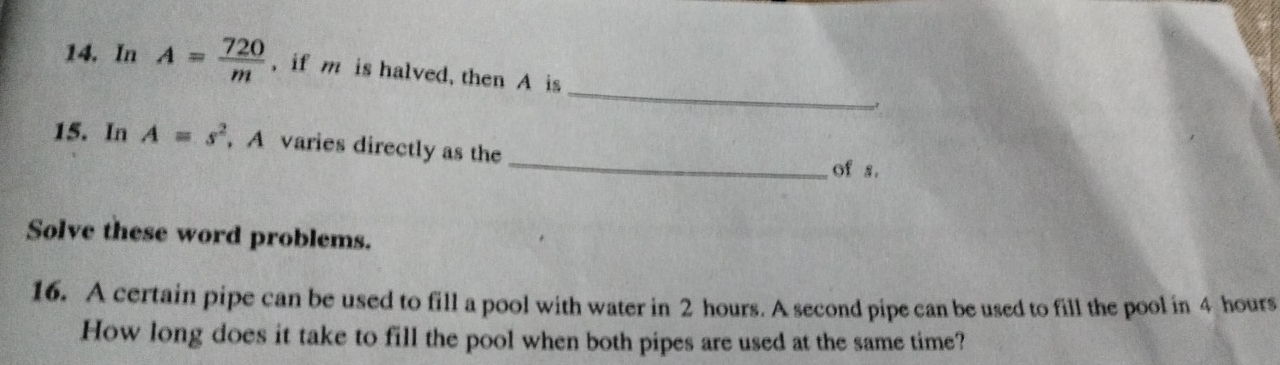 In A= 720/m  , if m is halved, then A is 
15. In A=s^2 , A varies directly as the 
_of s. 
Solve these word problems. 
16. A certain pipe can be used to fill a pool with water in 2 hours. A second pipe can be used to fill the pool in 4 hours
How long does it take to fill the pool when both pipes are used at the same time?