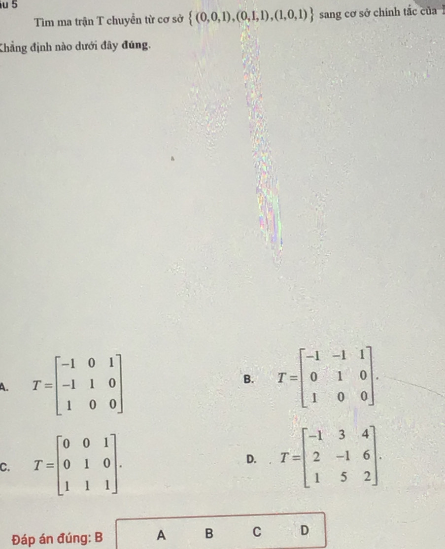 Tìm ma trận T chuyền từ cơ sở  (0,0,1),(0,1,1),(1,0,1) sang cơ sở chính tắc của 
Khẳng định nào dưới đây đúng.
A. T=beginbmatrix -1&0&1 -1&1&0 1&0&0endbmatrix B. T=beginbmatrix -1&-1&1 0&1&0 1&0&0endbmatrix.
C. T=beginbmatrix 0&0&1 0&1&0 1&1&1endbmatrix. D. T=beginbmatrix -1&3&4 2&-1&6 1&5&2endbmatrix. 
Đáp án đúng: B A B C D