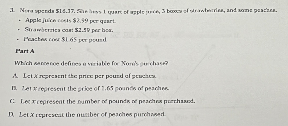 Nora spends $16.37. She buys 1 quart of apple juice, 3 boxes of strawberries, and some peaches.
Apple juice costs $2.99 per quart.
Strawberries cost $2.59 per box.
Peaches cost $1.65 per pound.
Part A
Which sentence defines a variable for Nora's purchase?
A. Let x represent the price per pound of peaches.
B. Let x represent the price of 1.65 pounds of peaches.
C. Let x represent the number of pounds of peaches purchased.
D. Let x represent the number of peaches purchased.