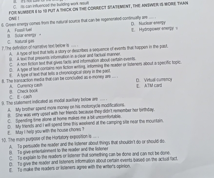 B. Irs hot s or t
C. Its can influenced the building work result
FOR NUMBER 6 to 10 PUT A THICK ON THE CORRECT STATEMENT, THE ANSWER IS MORE THAN
ONE !
6. Green energy comes from the natural source that can be regenerated continually are .... . D. Nuclear energy
A. Fossil fuel
B. Solar energy E. Hydropower energy v
C. Natural gas
7.The definition of narrative text below is ... .
A. A type of text that tells a story or describes a sequence of events that happen in the past.
B. A text that presents information in a clear and factual manner
C. A non fiction text that gives facts and information about certain events.
D. A type of text contains non fiction writing, informing the reader or listeners about a specific topic.
E. A type of text that tells a chronological story in the past.
8. The transaction media that can be concluded as e-money are ... . D. Virtual currency
A. Currency cash E. ATM card
B. Check book
C. E - cash
9. The statement indicated as modal auxiliary below are .... .
A. My brother spend more money on his motorcycle modifications.
B. She was very upset with her friends because they didn't remember her birthday.
C. Spending time alone at home makes me a bit uncomfortable.
D. My friends and I will spend time this weekend at the camping site near the mountain.
E. May I help you with the house chores?
10. The main purpose of the Hortatory exposition is ... .
A. To persuade the reader and the listener about things that shouldn't do or should do.
B. To give entertainment to the reader and the listener
C. To explain to the readers or listener that something can be done and can not be done.
D. To give the reader and listeners information about certain events based on the actual fact.
E. To make the readers or listeners agree with the writer's opinion.