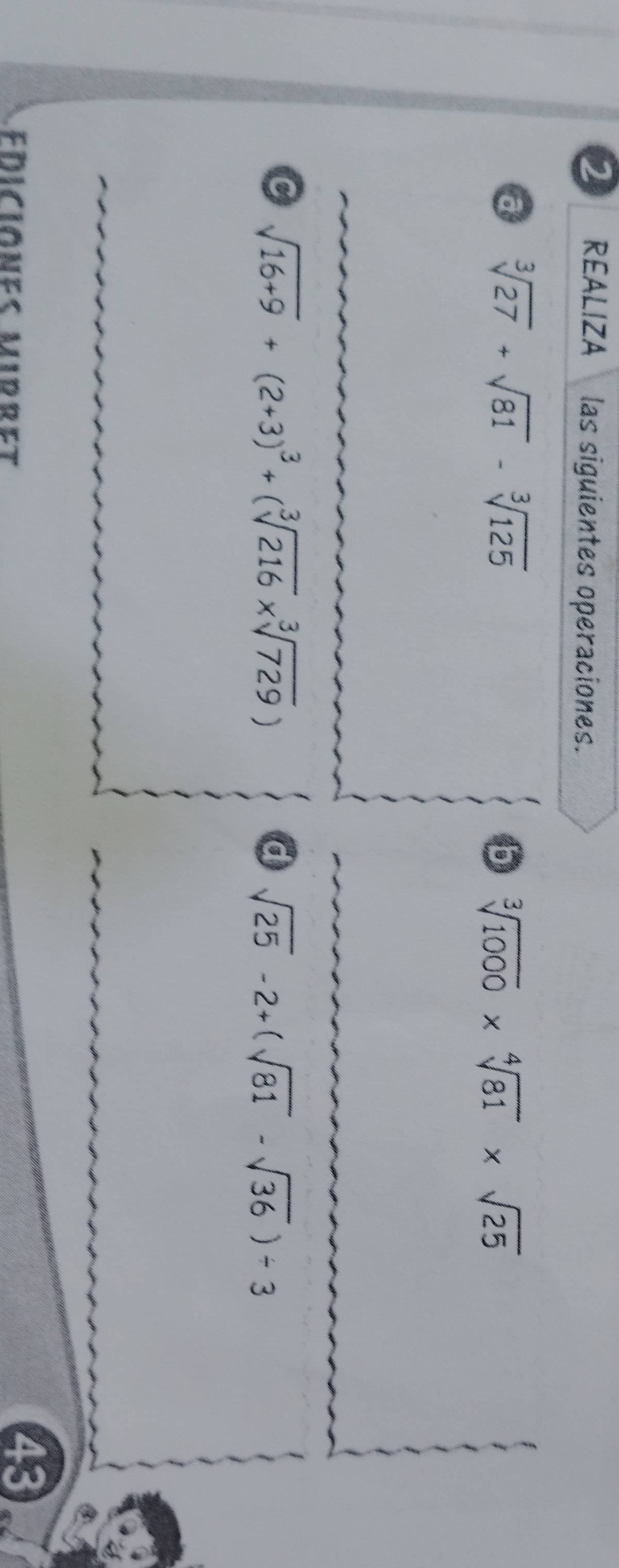 REALIZA las siguientes operaciones. 
a sqrt[3](27)+sqrt(81)-sqrt[3](125)
b sqrt[3](1000)* sqrt[4](81)* sqrt(25)
C sqrt(16+9)+(2+3)^3+(sqrt[3](216)* sqrt[3](729))
d sqrt(25)-2+(sqrt(81)-sqrt(36))/ 3
EDiciones mirret 
43