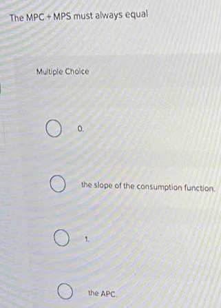 The MPC + MPS must always equal
Multiple Choice
0.
the slope of the consumption function.
1.
the APC.