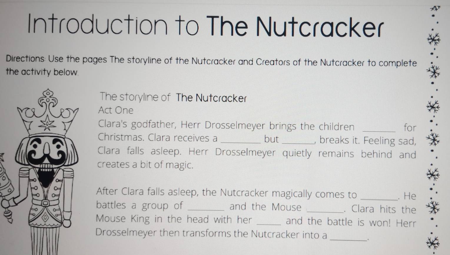 Introduction to The Nutcracker 
Directions: Use the pages The storyline of the Nutcracker and Creators of the Nutcracker to complete 
the activity below. 
The storyline of The Nutcracker 
Act One 
Clara's godfather, Herr Drosselmeyer brings the children _for 
Christmas. Clara receives a _but _, breaks it. Feeling sad, 
Clara falls asleep. Herr Drosselmeyer quietly remains behind and 
creates a bit of magic. 
After Clara falls asleep, the Nutcracker magically comes to_ 
. He 
battles a group of _and the Mouse _. Clara hits the 
Mouse King in the head with her _and the battle is won! Herr 
Drosselmeyer then transforms the Nutcracker into a 
__.