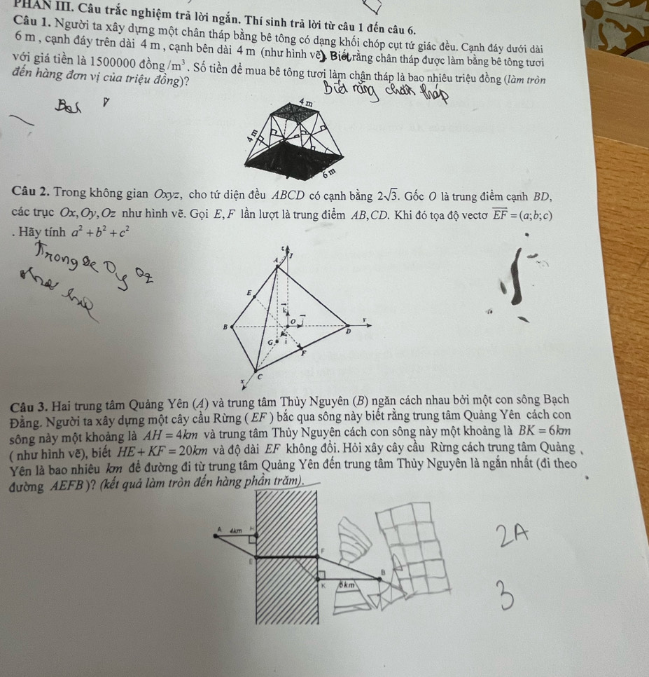 PHAN III. Câu trắc nghiệm trả lời ngắn. Thí sinh trả lời từ câu 1 đến câu 6.
Câu 1. Người ta xây dựng một chân tháp bằng bê tông có dạng khối chóp cụt tứ giác đều. Cạnh đáy dưới dài
6 m, cạnh đáy trên dài 4 m , cạnh bên dài 4 m (như hình vềt Biết rằng chân tháp được làm bằng bê tông tưới
với giá tiền là 1500 )( 000 đồng /m^3. Số tiền đề mua bê tông tươi làm chận tháp là bao nhiêu triệu đồng (làm tròn
đến hàng đơn vị của triệu đồng)?
Câu 2. Trong không gian Oxyz, cho tứ diện đều ABCD có cạnh bằng 2sqrt(3). Gốc O là trung điểm cạnh BD,
các trục Ox,Oy, Oz như hình vẽ. Gọi E, F lần lượt là trung điểm AB,CD. Khi đó tọa độ vectơ overline EF=(a;b;c). Hãy tính a^2+b^2+c^2
Câu 3. Hai trung tâm Quảng Yên (4) và trung tâm Thủy Nguyên (B) ngăn cách nhau bởi một con sông Bạch
Đằng. Người ta xây dựng một cây cầu Rừng ( EF ) bắc qua sông này biết rằng trung tâm Quảng Yên cách con
sông này một khoảng là AH=4km và trung tâm Thủy Nguyên cách con sông này một khoảng là BK=6km
( như hình vẽ), biết HE+KF=20km và độ dài EF không đồi. Hỏi xây cây cầu Rừng cách trung tâm Quảng
Yên là bao nhiêu km đề đường đi từ trung tâm Quảng Yên đến trung tâm Thủy Nguyên là ngắn nhất (đi theo
đường AEFB )? (kết quả làm tròn đến hàng phần trăm).