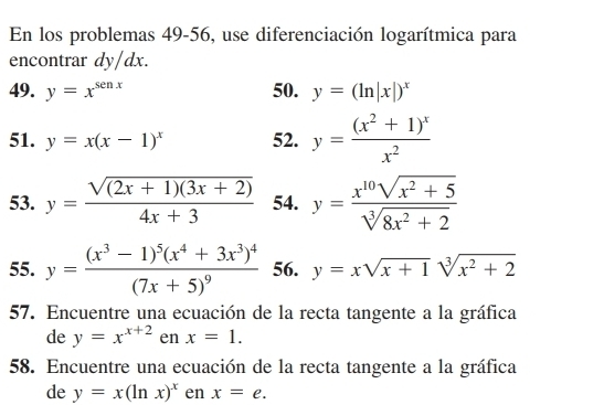 En los problemas 49-56, use diferenciación logarítmica para 
encontrar dy/dx. 
49. y=x^(senx) 50. y=(ln |x|)^x
51. y=x(x-1)^x 52. y=frac (x^2+1)^xx^2
53. y= (sqrt((2x+1)(3x+2)))/4x+3  54. y= (x^(10)sqrt(x^2+5))/sqrt[3](8x^2+2) 
55. y=frac (x^3-1)^5(x^4+3x^3)^4(7x+5)^9 56. y=xsqrt(x+1)sqrt[3](x^2+2)
57. Encuentre una ecuación de la recta tangente a la gráfica 
de y=x^(x+2) en x=1. 
58. Encuentre una ecuación de la recta tangente a la gráfica 
de y=x(ln x)^x en x=e.