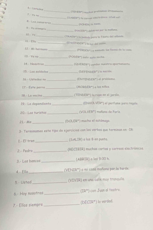 Ustedes 
_(TENER*) muchos problemos últimamente. 
_ 
7. Yo no 
(SABER*) tu correo electrónico. ¿Cuál es? 
B.- Los camareros 
_(PONER) la mesa. 
9 - Yo siempre 
_(HACER*) deberes por la mañana. 
10 - Yo _(TRAER*) la bebida para la fiesta del sábado. 
11 - Ella _(ENCENDER*) la luz del salón. 
12. - Mi hermano _(PERDER*) a menudo las llaves de la casa. 
13.- Yo no _(PODER*) salir esta noche 
14.- Nosotros _(QUERER*) vender nuestro apartamento. 
15.- Los seldados _(DEFENDER*) la nación. 
16.- Ustedes no _(ENTENDER*) el problema 
17 - Este perro _(MORDER*) a los niños. 
18.- La vecina _(TENDER*) la ropa en el jardín. 
19.- La dependienta _(ENVOLVER*) el perfume para regalo. 
20.- Los turistas _(VOLVER*) mañana de París 
21.- Me _(DOLER*) mucho el estómago. 
3- Terminamos este tipo de ejercicios con los verbos que terminan en -IR: 
1.- El tren _(SALIR) a las 8 en punto. 
2.- Pedro _(RECIBIR) muchas cartas y correos electrónicos 
3.- Los bancos _(ABRIR) a las 9:00 h. 
4.- Ella _(VENIR*) a mi casa mañana por la tarde. 
5.- Usted _(VIVIR) en una calle muy tranquila. 
6.- Hoy nosotros_ (IR*) con Juan al teatro. 
7.- Ellos siempre _(DECIR*) lo verdad.