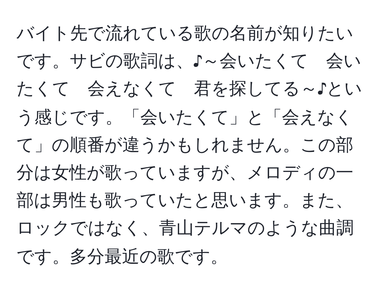 バイト先で流れている歌の名前が知りたいです。サビの歌詞は、♪～会いたくて　会いたくて　会えなくて　君を探してる～♪という感じです。「会いたくて」と「会えなくて」の順番が違うかもしれません。この部分は女性が歌っていますが、メロディの一部は男性も歌っていたと思います。また、ロックではなく、青山テルマのような曲調です。多分最近の歌です。