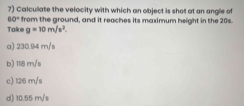 Calculate the velocity with which an object is shot at an angle of
60° from the ground, and it reaches its maximum height in the 20s.
Take g=10m/s^2.
a) 230.94 m/s
b) 118 m/s
c) 126 m/s
d) 10.55 m/s