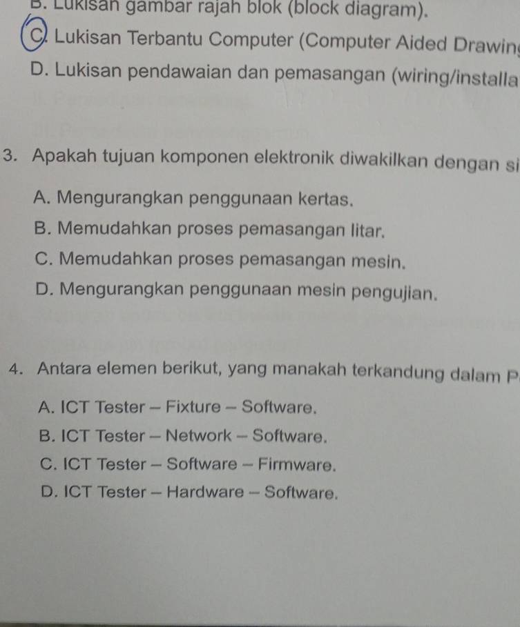 B. Lukisan gambar rajah blok (block diagram).. Lukisan Terbantu Computer (Computer Aided Drawing
D. Lukisan pendawaian dan pemasangan (wiring/installa
3. Apakah tujuan komponen elektronik diwakilkan dengan si
A. Mengurangkan penggunaan kertas.
B. Memudahkan proses pemasangan litar.
C. Memudahkan proses pemasangan mesin.
D. Mengurangkan penggunaan mesin pengujian.
4. Antara elemen berikut, yang manakah terkandung dalam P
A. ICT Tester - Fixture - Software.
B. ICT Tester — Network — Software.
C. ICT Tester - Software - Firmware.
D. ICT Tester — Hardware - Software.