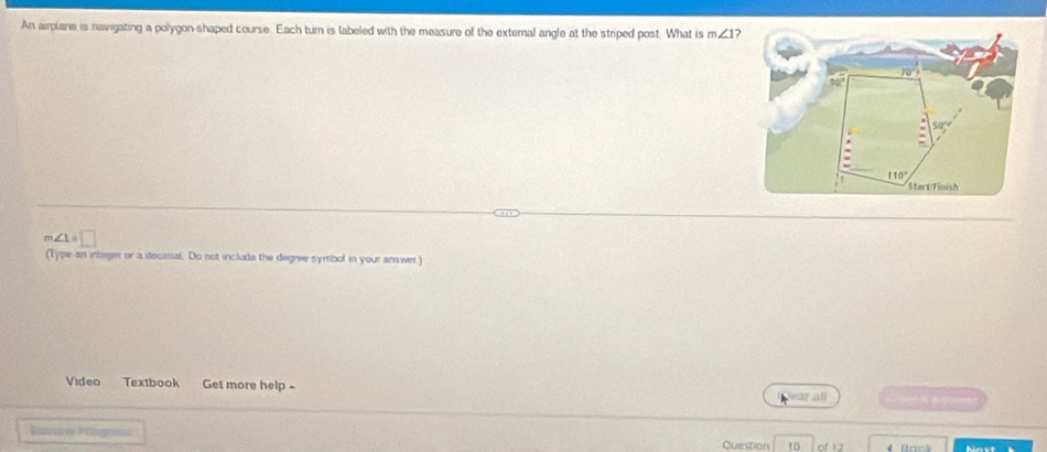 An airplane is navigating a polygon-shaped course. Each turn is labeled with the measure of the external angle at the striped post. What is m∠ 1
=□
(Type an integer or a decisal. Do not include the degree symbol in your answer)
Video Textbook Get more help -
ear all
Ruviaw Paogens Question 10 of 12