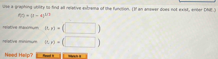 Use a graphing utility to find all relative extrema of the function. (If an answer does not exist, enter DNE.)
f(t)=(t-4)^1/3
relative maximum (t,y)=(□ )
relative minimum (t,y)=(□ )
Need Help? Read It Watch It