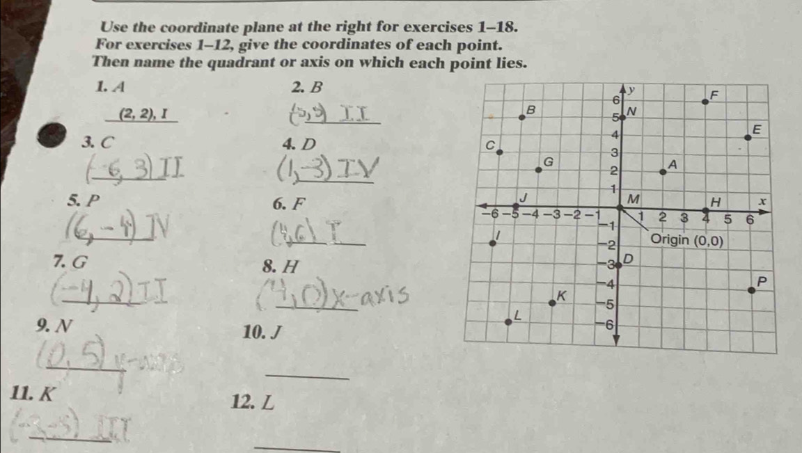 Use the coordinate plane at the right for exercises 1-18.
For exercises 1-12, give the coordinates of each point.
Then name the quadrant or axis on which each point lies.
1. A 2. B
(2,2),I
_
3. C 4. D 
_
_
5. P 6. F
_
_
7. G 8. H
_(
_
9. N 
10. J
_
_
11. K
12. L
_
_