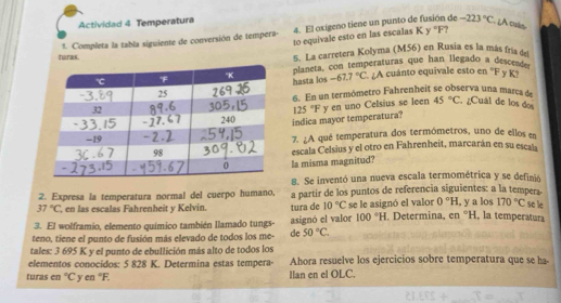 Actividad 4 Temperatura
1. Completa la tabla siguiente de conversión de tempera- 4. El oxigeno tiene un punto de fusión de -223°C LA culs
to equivale esto en las escalas K y "F?
5. La carretera Kolyma (M56) en Rusia es la más fría de
turas. en°F y K?
hasta los planeta, con temperaturas que han llegado a desce
-67.7°C A cuánto equivale esto
6. En un termómetro Fahrenheit se observa una marca de
45°C
indica mayor temperatura? 125°F y en uno Celsius se leen . ¿Cuál de los dos
7. ¿A qué temperatura dos termómetros, uno de ellos en
escala Celsius y el otro en Fahrenheít, marcarán en su escala
la misma magnitud?
8. Se inventó una nueva escala termométrica y se definió
2. Expresa la temperatura normal del cuerpo humano, a partir de los puntos de referencia siguientes: a la tempera-
37°C ', en las escalas Fahrenheit y Kelvin. tura de 10°C se le asignó el valor 0°H , y a los 170°C se le
3. El wolframio, elemento químico también llamado tungs- asignó el valor 100°H. Determina, en°H , la temperatura
teno, tiene el punto de fusión más elevado de todos los me- de 50°C.
tales: 3 695 K y el punto de ebullición más alto de todos los
elementos conocidos: 5 828 K. Determina estas tempera Ahora resuelve los ejercicios sobre temperatura que se ha
turas en°C yen°F. Ilan en el OLC.