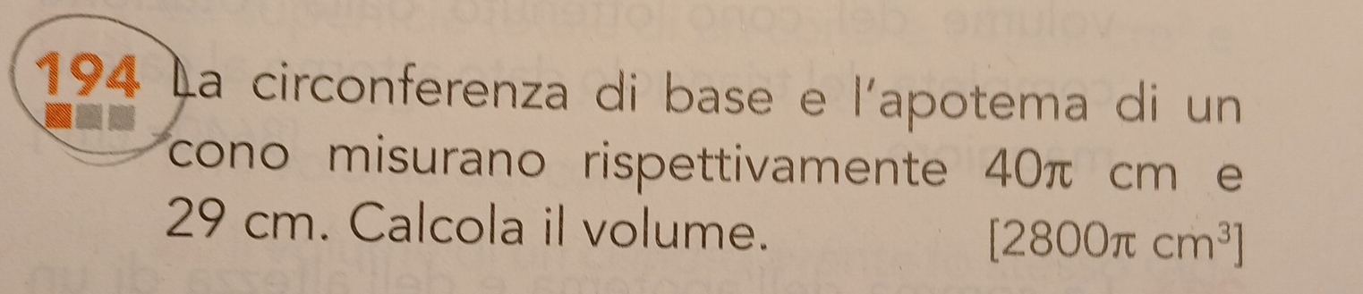 194 La circonferenza di base e l'apotema di un 
cono misurano rispettivamente 40π cm e
29 cm. Calcola il volume. [2800π cm^3]