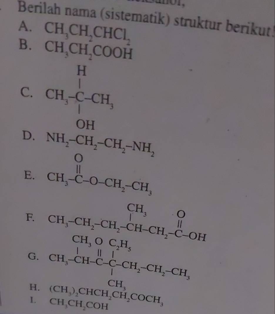 Berilah nama (sistematik) struktur berikut! 
A. CH_3CH_2CHCl_2
B. CH_3CH_2COOH
C. CH_3-C-CH_3
OH
D. NH_2-CH_2-CH_2-NH_2
E. CH_3-C-O-CH_2-CH_3
F. beginarrayr CH_3O CH_3-CH_2-CH-CH_2-C-OHendarray
CH_3OC_2H_5
G. CH_3C,H, C_4^(1-CH_2)-CH_2-CH_3, CH_2
H. (CH_3)_2CHCH, CH_2COCH
L CH_3CH_2COH