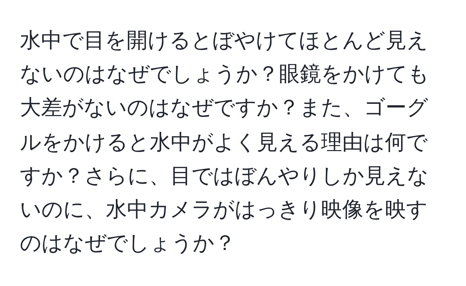 水中で目を開けるとぼやけてほとんど見えないのはなぜでしょうか？眼鏡をかけても大差がないのはなぜですか？また、ゴーグルをかけると水中がよく見える理由は何ですか？さらに、目ではぼんやりしか見えないのに、水中カメラがはっきり映像を映すのはなぜでしょうか？