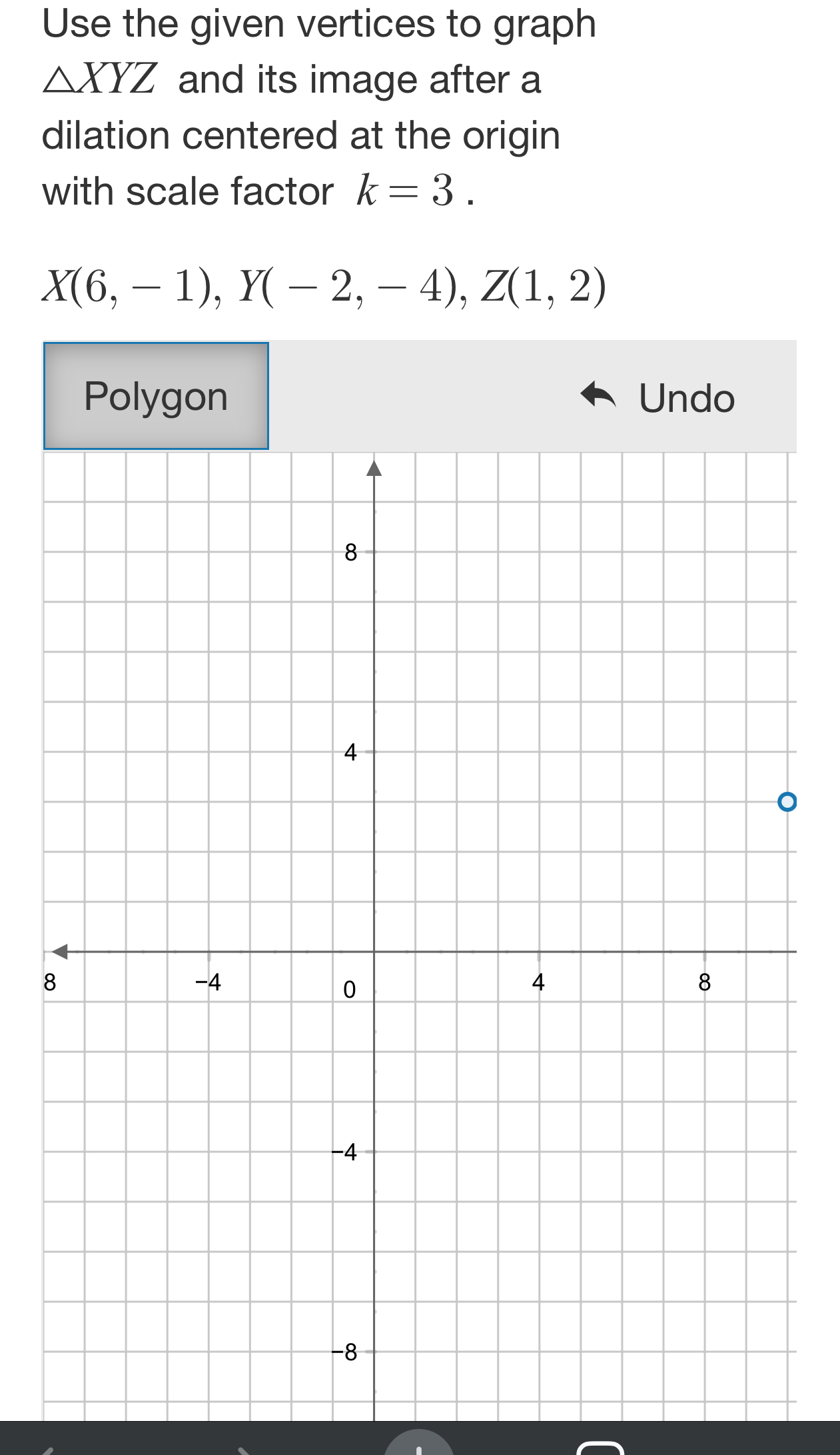 Use the given vertices to graph
△ XYZ and its image after a
dilation centered at the origin
with scale factor k=3.
X(6,-1), Y(-2,-4), Z(1,2)
Undo
。
8