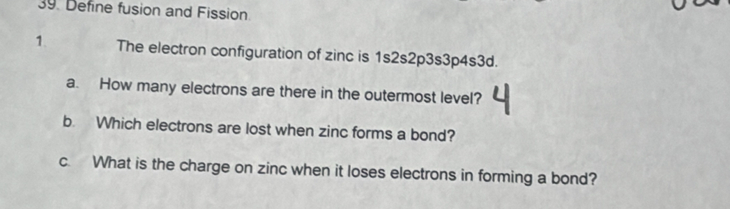 Define fusion and Fission 
1. The electron configuration of zinc is 1s2s2p3s3p4s3d. 
a. How many electrons are there in the outermost level? 
b. Which electrons are lost when zinc forms a bond? 
c. What is the charge on zinc when it loses electrons in forming a bond?