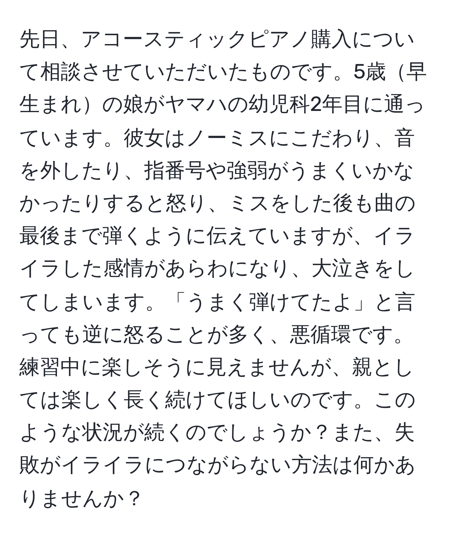 先日、アコースティックピアノ購入について相談させていただいたものです。5歳早生まれの娘がヤマハの幼児科2年目に通っています。彼女はノーミスにこだわり、音を外したり、指番号や強弱がうまくいかなかったりすると怒り、ミスをした後も曲の最後まで弾くように伝えていますが、イライラした感情があらわになり、大泣きをしてしまいます。「うまく弾けてたよ」と言っても逆に怒ることが多く、悪循環です。練習中に楽しそうに見えませんが、親としては楽しく長く続けてほしいのです。このような状況が続くのでしょうか？また、失敗がイライラにつながらない方法は何かありませんか？