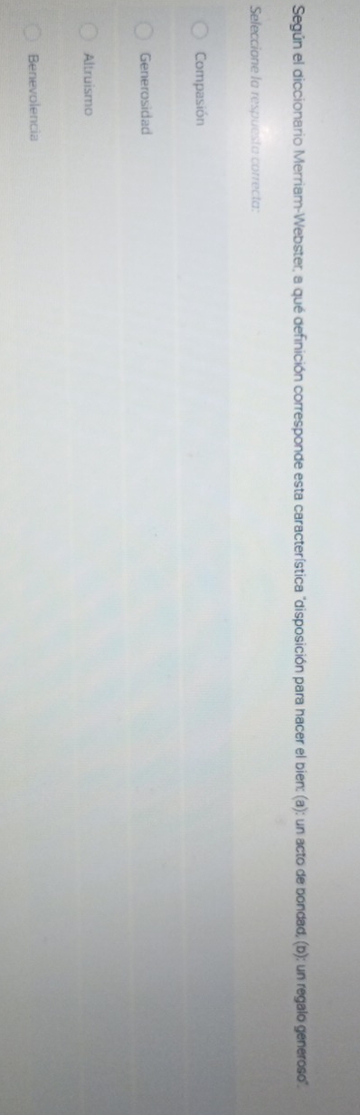 Según el diccionario Merriam-Webster, a qué definición corresponde esta característica "disposición para hacer el bien: (a): un acto de bondad, (b): un regalo generoso'.
Seleccione la respuesta correcta:
Compasión
Generosidad
Altruismo
Benevolencia