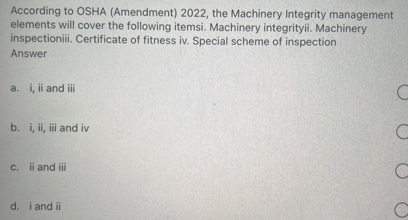 According to OSHA (Amendment) 2022, the Machinery Integrity management
elements will cover the following itemsi. Machinery integrityii. Machinery
inspectioniii. Certificate of fitness iv. Special scheme of inspection
Answer
a. i, i and ii
b. i, ii, iii and iv
c. ii and iii
d. i and ii