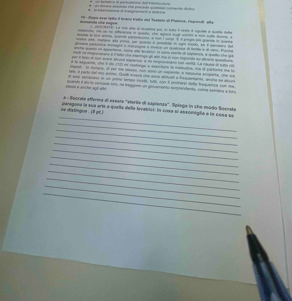 un tentativo di persuasione dell'interlocutore
un dovere assoluto che precede qualsiasi comando divino
la trasmissione di insegnamenti e dottrine
10 - Dopo aver letto il brano tratto dal Teeteto di Platone, rispondi alla
domanda che segue.
(...)SOCRATE: La mia arte di levatrice poi, in tutto il resto è uguale a quella delle
ostetriche, ma se ne differenzia in questo, che agisce sugli uomini e non sulle donne, e
assiste le loro anime, quando partoriscono, e non i corpi. E il pregio più grande in questa
nostra arte, mettere alla prova, per quanto è possibile in ogni modo, se il pensiero del
giovane partorisce immagini o menzogne o invece un qualcosa di fertile e di vero. Poiché
anche questo mi appartiene, come alle levatrici: io sono sterile di sapienza, e quello che già
molti mi rimproverano è il fatto che interrogo gli altri ma io non rispondo su alcuna questione,
per il fatto di non avere alcuna sapienza: e mi rimproverano con verità. La causa di tutto ciò
è la seguente, che il dio (12) mi costringe a esercitare la maieutica, ma di partorire me lo
impedi . Io dunque, di per me stesso, non sono un sapiente; e nessuna scoperta, che sia
tale, è parto del mio animo. Quelli invece che sono abituati a frequentarmi, anche se alcuni
di essi sembrano in un primo tempo incolti, tutti, con il protrarsi della frequenza con me,
quando il dio lo concede loro, ne traggono un giovamento sorprendente, come sembra a lord
stessi e anche agli altri.
a - Socrate afferma di essere “sterile di sapienza”. Spiega in che modo Socrate
_
paragona la sua arte a quella delle levatrici: in cosa si assomiglia e in cosa se
ne distingue . (8 pt.)
_
_
_
_
_
_
_
_
_
_
_