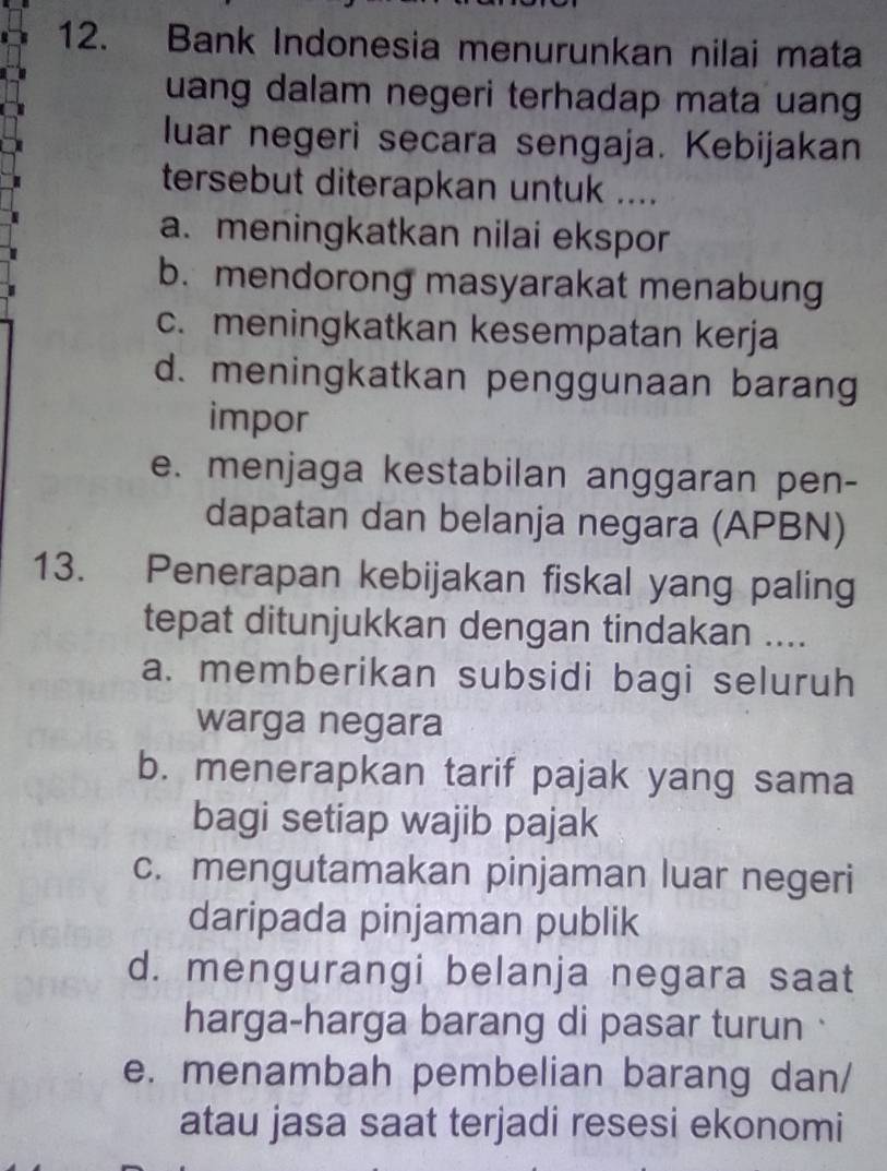 Bank Indonesia menurunkan nilai mata
uang dalam negeri terhadap mata uang
luar negeri secara sengaja. Kebijakan
tersebut diterapkan untuk ....
a. meningkatkan nilai ekspor
b. mendorong masyarakat menabung
c. meningkatkan kesempatan kerja
d. meningkatkan penggunaan barang
impor
e. menjaga kestabilan anggaran pen-
dapatan dan belanja negara (APBN)
13. Penerapan kebijakan fiskal yang paling
tepat ditunjukkan dengan tindakan ....
a. memberikan subsidi bagi seluruh
warga negara
b. menerapkan tarif pajak yang sama
bagi setiap wajib pajak
c. mengutamakan pinjaman luar negeri
daripada pinjaman publik
d. mengurangi belanja negara saat
harga-harga barang di pasar turun
e. menambah pembelian barang dan/
atau jasa saat terjadi resesi ekonomi