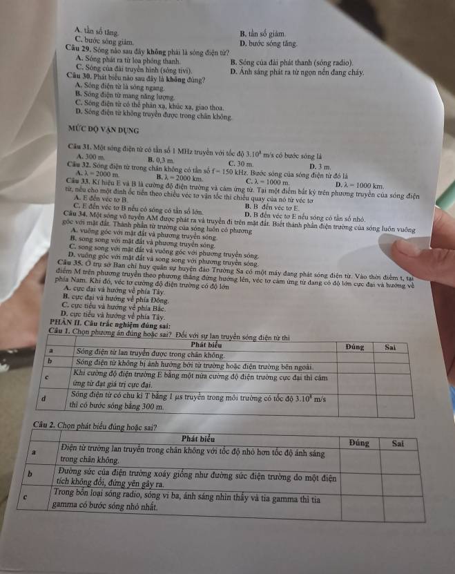 A. tần số tăng
B, tần số giám
C. bước sông giảm
D. bước sóng tăng.
Câu 29. Sóng nào sau đây không phái là sóng điện từ?
A. Sóng phát ra từ loa phóng thanh. B. Sóng của đài phát thanh (sống radio).
C. Sông của đài truyền hình (sống tivi) D. Ảnh sáng phát ra từ ngọn nền đang cháy.
Cu 30, Phát biểu nào sau đây là không đúng?
A. Sóng điện từ là sóng ngang.
B. Sóng điện từ mang năng lượng
C. Sóng điện từ có thể phân xạ, khúc xạ, giao thoa.
D. Sống điện từ không truyền được trong chấn không.
mỨc độ vận dụng
Câu 31. Một sóng điện từ có tần số 1 MHz truyền với tốc độ 3.10^8 m/s có bước sóng là
A. 300 m B. 0,3 m C. 30 m D. 3 m.
Cầu 32. Sóng điện từ trong chân không có tần số f=150 0 kHz. Bước sóng của sóng điện từ đó là
A lambda =2000m lambda =2000km C. lambda =1000m. D. lambda =1000km 、 
Câu 33. Kí hiệu E và B là cường độ điện trường và cảm ứng từ. Tại một điểm bắt kỳ trên phương truyền của sóng điện
từ, nều cho một đinh ốc tiền theo chiều véc tơ văn tốc thì chiều quay của nó từ véc tơ
A. E đến véc tơ B. B. B đến véc tơ E
C. E đến véc tơ B nếu có sóng có tần số lớn D. B đến véc tơ E nếu sóng có tần số nhỏ
Câu 34, Một sóng vô tuyển AM được phát ra và truyền đi trên mặt đất. Biết thành phần điện trường của sóng luôn vuông
gốc với mặt đất. Thành phần từ trường của sóng luôn có phương
A. vuỡng góc với mặt đất và phương truyền sóng
B. song song với mặt đất và phương truyền sóng
C. song song với mặt đất và vuỡng góc với phương truyền sóng.
D. vuống góc với mặt đất và song song với phương truyền sóng
Cầu 35. O trụ sở Ban chỉ huy quân sự huyện đảo Trường Sa có một máy đang phát sóng điện từ. Vào thời điểm t, tại
điểm M trên phương truyền theo phương thăng đứng hướng lên, véc tơ cảm ứng từ đang có độ lớn cực đai và hướng về
phía Nam. Khi đổ, véc tơ cường độ điện trường có độ lớn
A. cực đại và hướng về phía Tây
B. cực đại và hướng về phía Đông.
C. cực tiểu và hướng về phía Bắc.
D. cực tiểu và hướng về phía Tây.
PHÀN II. Câu trắc nghiệm đúng sai:
Câu 1. Chọn phươ
