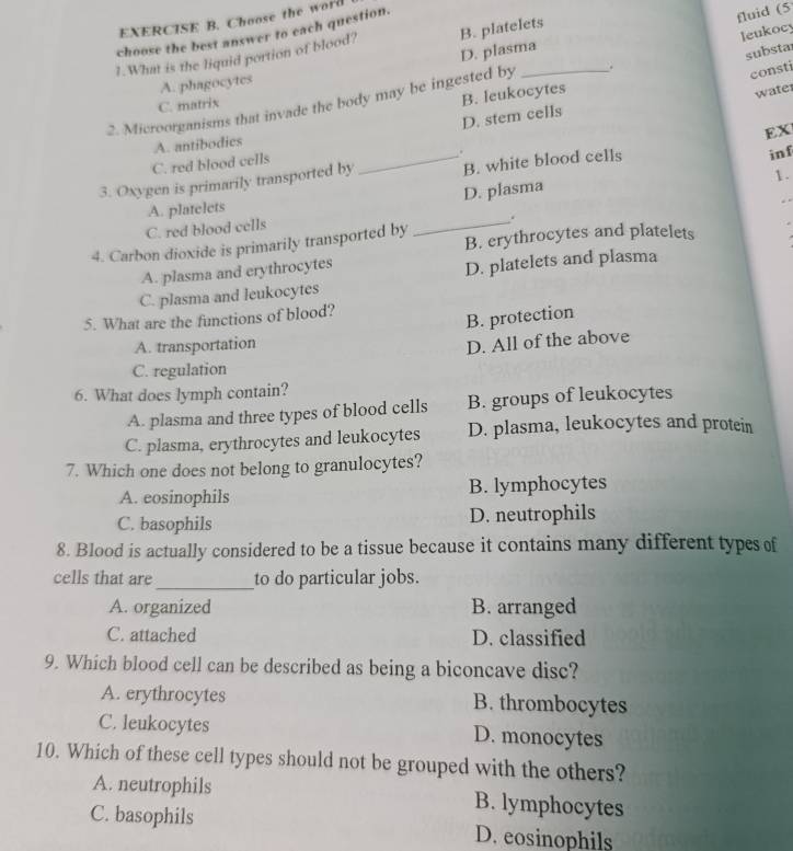 Choose the word 
choose the best answer to each question.
fluid (5
leukocy
1.What is the liquid portion of blood? B. platelets
D. plasma
substar
A. phagocytes
2. Microorganisms that invade the body may be ingested by _.
consti
C. matrix
B. leukocytes
water
D. stem cells
EX
A. antibodics
C. red blood cells
3. Oxygen is primarily transported by _B. white blood cells
inf
1.
D. plasma
A. platelets
.
C. red blood cells
_ .
4. Carbon dioxide is primarily transported by B. erythrocytes and platelets
A. plasma and erythrocytes
D. platelets and plasma
C. plasma and leukocytes
5. What are the functions of blood?
B. protection
A. transportation
D. All of the above
C. regulation
6. What does lymph contain?
A. plasma and three types of blood cells B. groups of leukocytes
C. plasma, erythrocytes and leukocytes D. plasma, leukocytes and protein
7. Which one does not belong to granulocytes?
A. eosinophils B. lymphocytes
C. basophils D. neutrophils
8. Blood is actually considered to be a tissue because it contains many different types of
cells that are_ to do particular jobs.
A. organized B. arranged
C. attached D. classified
9. Which blood cell can be described as being a biconcave disc?
A. erythrocytes B. thrombocytes
C. leukocytes D. monocytes
10. Which of these cell types should not be grouped with the others?
A. neutrophils B. lymphocytes
C. basophils D. eosinophils