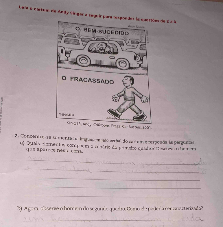 Leia o cartum de Andy Singer a seguir para respons de 2 a 4. 
rs, 2001. 
2. Concentre-se somente na linguagem não verbal do cartum e responda às perguntas. 
a) Quais elementos compõem o cenário do primeiro quadro? Descreva o homem 
que aparece nesta cena. 
_ 
_ 
_ 
_ 
_ 
b) Agora, observe o homem do segundo quadro. Como ele poderia ser caracterizado? 
_