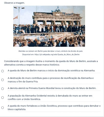 Observe a imagem.
Alemães se reúnem em Berlim para derrubar o muro, símbolo da divisião do país.
Disponível ern: https:0pt.wlkipedia.org/wiki/Queda_do_Muro_de_Berlim
Considerando que a imagem ilustra o momento da queda do Muro de Berlim, assinale a
alternativa correta a respeito desse marco histórico.
A queda do Muro de Berlim marcou o início da dominação soviética na Alemanha.
A destruição do muro contribuiu para o processo de reunificação da Alemanha e
marcou o fim da Guerra Fria.
A derrota alemã na Primeira Guerra Mundial levou à construção do Muro de Berlim.
A população da Alemanha Ocidental resistiu à derrubada do muro ao entrar em
conflito com a União Soviética.
A queda do muro fortaleceu a União Soviética, processo que contribuiu para derrubar o
bloco capitalista.