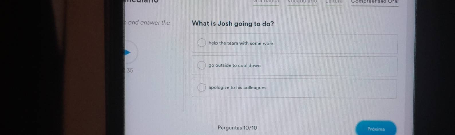 Compreensão Oral
and answer the What is Josh going to do?
help the team with some work
go outside to cool down
: 35
apologize to his colleagues
Perguntas 10/10 Próxima