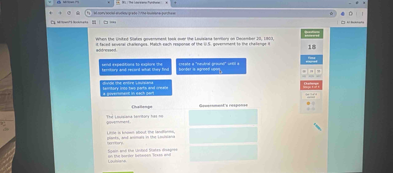 Milltown PS (X). | The Louisiana Purchase | x
ixl.com/social-studies/grade-7/the-louisians-purchase ☆
MilltownPS Bookmarks links All Bookmarks
Questions
When the United States government took over the Louisiana territory on December 20, 1803, answered
it faced several challenges. Match each response of the U.S. government to the challenge it 18
addressed
Time
send expeditions to explore the create a 'neutral ground" until a elapsed
territory and record what they find border is agreed upor
, 5
divide the entire Louisiana
territory into two parts and create
a government in each part
Challenge Government's response
Thể Louisiana territory has no
goverment.
Little is known about the landforms,
plants, and animals in the Louisiana
territory.
Spain and the United States disagree
Louisiana on the border between Texas and