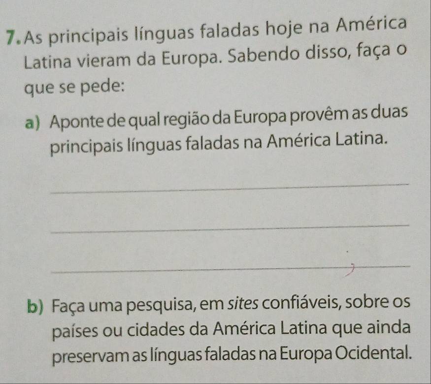 As principais línguas faladas hoje na América 
Latina vieram da Europa. Sabendo disso, faça o 
que se pede: 
a) Aponte de qual região da Europa provêm as duas 
principais línguas faladas na América Latina. 
_ 
_ 
_ 
b) Faça uma pesquisa, em sites confiáveis, sobre os 
países ou cidades da América Latina que ainda 
preservam as línguas faladas na Europa Ocidental.