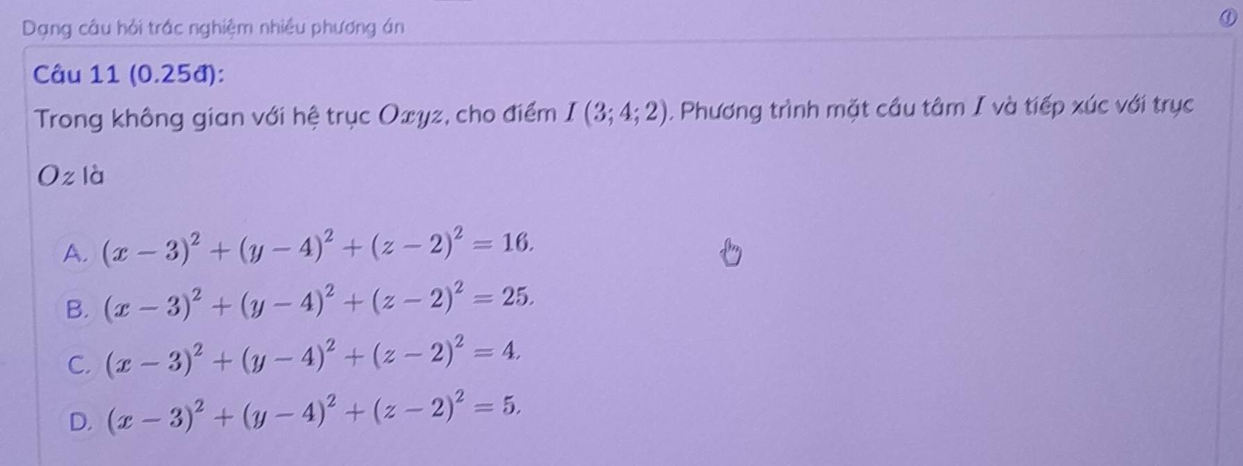 Dạng câu hỏi trác nghiệm nhiều phương án
Câu 11 (0.25đ):
Trong không gian với hệ trục Oxγz, cho điểm I(3;4;2). Phương trình mặt cầu tâm I và tiếp xúc với trục
Oz là
A. (x-3)^2+(y-4)^2+(z-2)^2=16.
B. (x-3)^2+(y-4)^2+(z-2)^2=25.
C. (x-3)^2+(y-4)^2+(z-2)^2=4.
D. (x-3)^2+(y-4)^2+(z-2)^2=5.