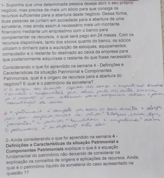 1- Suponha que uma determinada pessoa deseje abrir o seu próprio 
megócio, mas precisa de mais um sócio para que consiga os 
recursos suficientes para a abertura deste negócio. Dessa forma, 
duas pessoas se juntam em sociedade para a abertura de uma 
sorveteria, mas ainda assim é necessário mais um montante 
financeiro mediante um empréstimo com o banco para 
complementar os recursos, o qual será pago em 24 meses. Com os 
recursos disponíveis, tanto dos sócios quanto do banco, os sócios 
utilizam o dinheiro para a aquisição de estoques, equipamentos, 
computador e o restante foi destinado ao caixa da empresa para 
que posteriormente adquirisse o restante do que fosse necessário. 
Considerando o que foi aprendido na semana 4 - Definições e 
Características da situação Patrimonial e Componentes 
Patrimoniais, qual é a origem de recursos para a abertura do 
negócio? E qual é o patrimônio da sorveteria? 
2- Ainda considerando o que foi aprendido na semana 4 - 
Definições e Características da situação Patrimonial e 
Componentes Patrimoniais explique o que é a equação 
fundamental do patrimônio não deixando de considerar na 
explicação os conceitos de origens e aplicações de recursos. Ainda, 
qual é o patrimônio líquido da sorveteria do caso apresentado na 
questão 1?