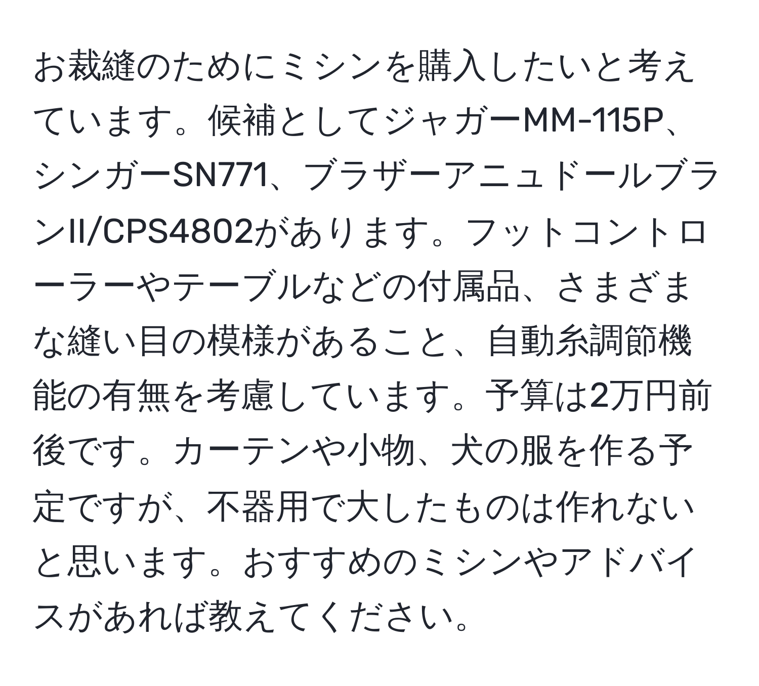 お裁縫のためにミシンを購入したいと考えています。候補としてジャガーMM-115P、シンガーSN771、ブラザーアニュドールブランII/CPS4802があります。フットコントローラーやテーブルなどの付属品、さまざまな縫い目の模様があること、自動糸調節機能の有無を考慮しています。予算は2万円前後です。カーテンや小物、犬の服を作る予定ですが、不器用で大したものは作れないと思います。おすすめのミシンやアドバイスがあれば教えてください。