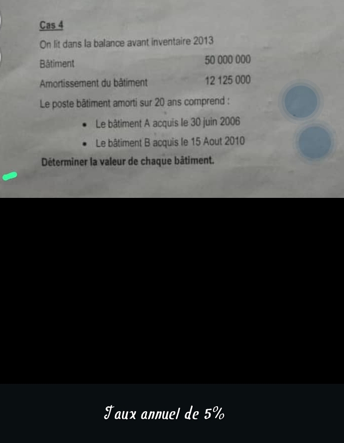 Cas 4 
On lit dans la balance avant inventaire 2013
Bâtiment 50 000 000
Amortissement du bâtiment 12 125 000
Le poste bâtiment amorti sur 20 ans comprend : 
Le bâtiment A acquis le 30 juin 2006
Le bâtiment B acquis le 15 Aout 2010
Déterminer la valeur de chaque bâtiment. 
Taux annuel de 5%