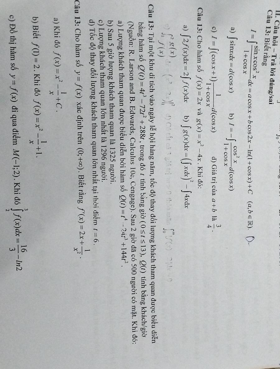 Câu hỏi - Trả lời đúng/sai
Câu 13: Biết rằng
I=∈t  sin xcos^2x/1+cos x dx=acos x+bcos 2x-ln (1+cos x)+C(a,b∈ R).
a) ∈t sin xdx=d(cos x) b) I=-∈t  cos^2x/1+cos x d(cos x)
c) I=∈t (cos x+1) 1/1+cos x d(cos x) d) Giá trị của a+b là  3/4 .
Câu 13: Cho hàm số f(x)=2x và g(x)=x^2-4x. Khi đó:
a) ∈t 2f(x)dx=2∈t f(x)dx b) ∈t g(x)dx=(∈t xdx)^2-∈t 4xdx
∈t _1^(2frac g(x))f(x)dx=beginpmatrix x^2-2xendpmatrix |_1^(2
∈t _0^m|f(x)-2|dx=0
Câu 13: Tại một khu di tích vào ngày lễ hội hàng năm, tốc độ thay đổi lượng khách tham quan được biểu diễn
bằng hàm số Q'(t)=4t^3)-72t^2+288t , trong đó t tính bằng giờ (0≤ t≤ 13),Q(t) tính bằng khách/giờ
(Nguồn: R. Larson and B. Edwards, Calculus 10e, Cengage). Sau 2 giờ đã có 500 người có mặt. Khi đó:
a) Lượng khách tham quan được biểu diễn bởi hàm số Q(t)=t^4-24t^3+144t^2.
b) Sau 5 giờ lượng khách tham quan là 1325 người.
c) Lượng khách tham quan lớn nhất là 1296 người.
d) Tốc độ thay đổi lượng khách tham quan lớn nhất tại thời điểm t=6.
Câu 13: Cho hàm số y=f(x) xác định trên (0;+∈fty ). Biết rằng f'(x)=2x+ 1/x^2 .
a) Khi đó f(x)=x^2- 1/x +C.
b) Biết f(1)=2. Khi đó f(x)=x^2- 1/x +1.
c) Đồ thị hàm số y=f(x) đi qua điểm M(-1;2). Khi đó ∈tlimits _2^(3f(x)dx=frac 16)3-ln 2