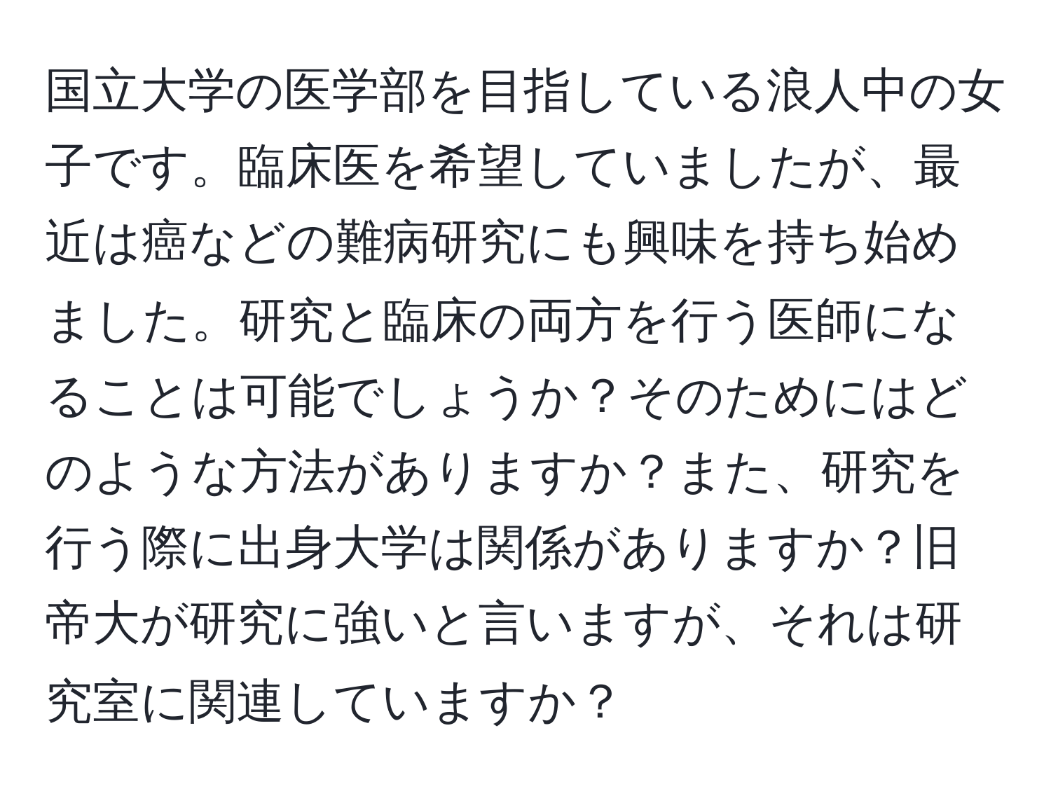 国立大学の医学部を目指している浪人中の女子です。臨床医を希望していましたが、最近は癌などの難病研究にも興味を持ち始めました。研究と臨床の両方を行う医師になることは可能でしょうか？そのためにはどのような方法がありますか？また、研究を行う際に出身大学は関係がありますか？旧帝大が研究に強いと言いますが、それは研究室に関連していますか？