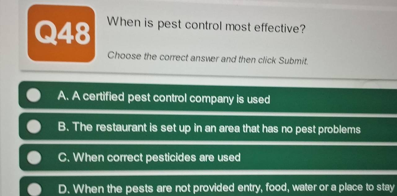 When is pest control most effective?
Choose the correct answer and then click Submit.
A. A certified pest control company is used
B. The restaurant is set up in an area that has no pest problems
C. When correct pesticides are used
D. When the pests are not provided entry, food, water or a place to stay