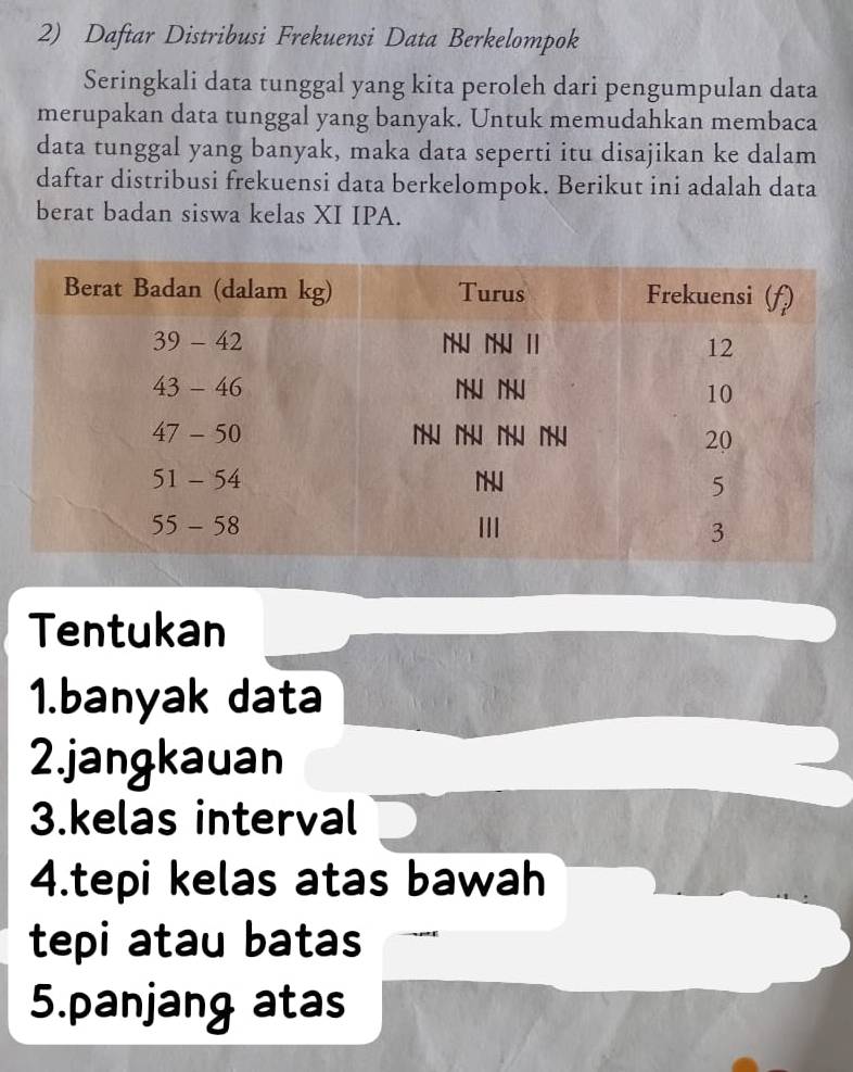 Daftar Distribusi Frekuensi Data Berkelompok
Seringkali data tunggal yang kita peroleh dari pengumpulan data
merupakan data tunggal yang banyak. Untuk memudahkan membaca
data tunggal yang banyak, maka data seperti itu disajikan ke dalam
daftar distribusi frekuensi data berkelompok. Berikut ini adalah data
berat badan siswa kelas XI IPA.
Tentukan
1.banyak data
2.jangkauan
3.kelas interval
4.tepi kelas atas bawah
tepi atau batas
5.panjang atas